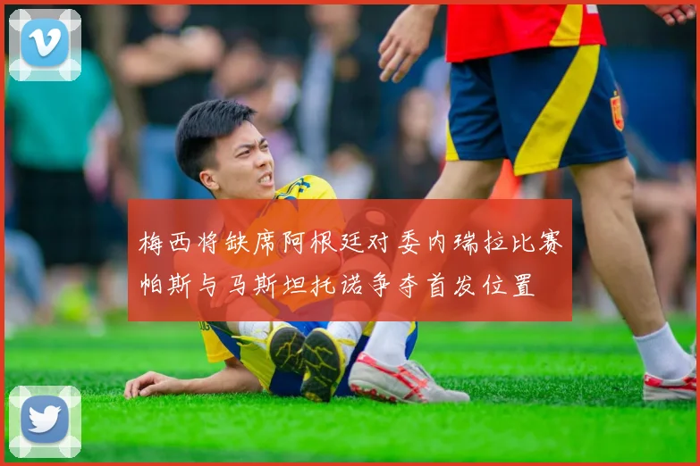 梅西将缺席阿根廷对委内瑞拉比赛帕斯与马斯坦托诺争夺首发位置