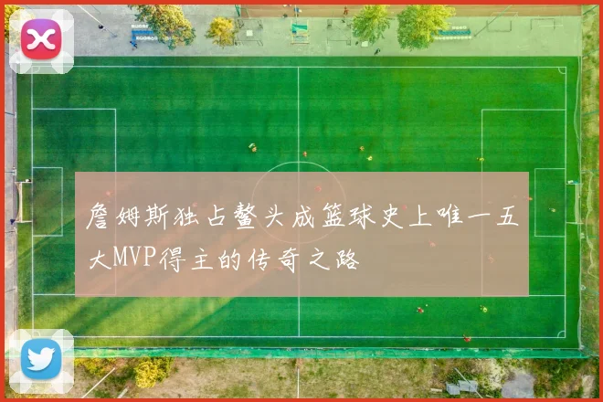 詹姆斯独占鳌头成篮球史上唯一五大MVP得主的传奇之路