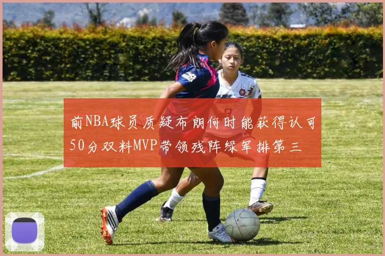 前NBA球员质疑布朗何时能获得认可50分双料MVP带领残阵绿军排第三