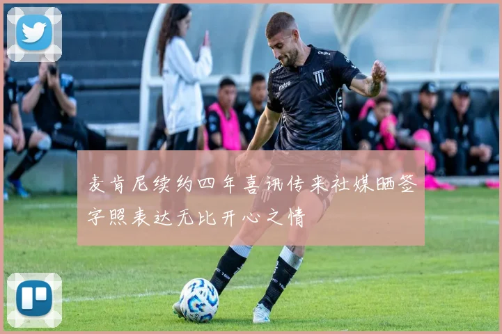 麦肯尼续约四年喜讯传来社媒晒签字照表达无比开心之情