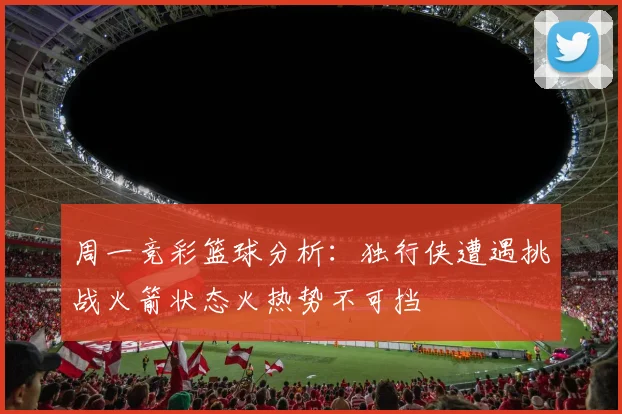 周一竞彩篮球分析：独行侠遭遇挑战火箭状态火热势不可挡