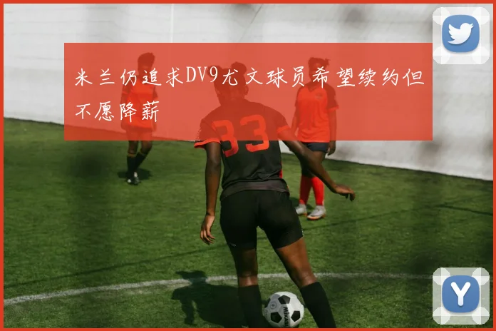 米兰仍追求DV9尤文球员希望续约但不愿降薪