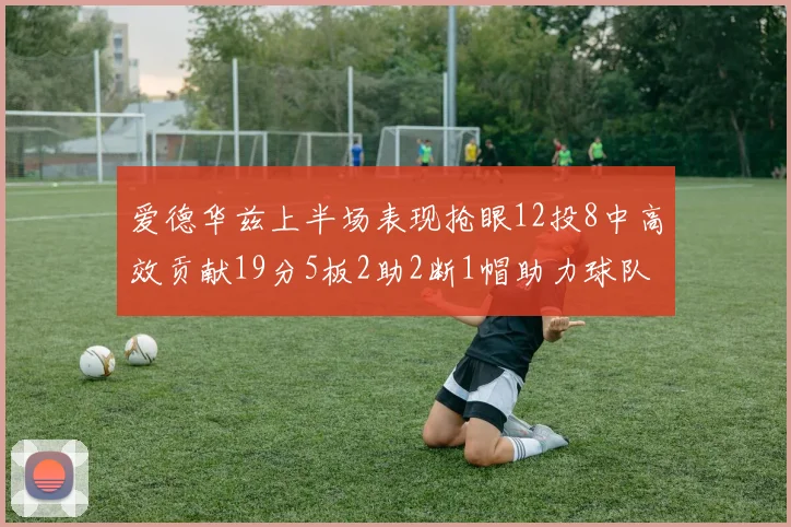 爱德华兹上半场表现抢眼12投8中高效贡献19分5板2助2断1帽助力球队