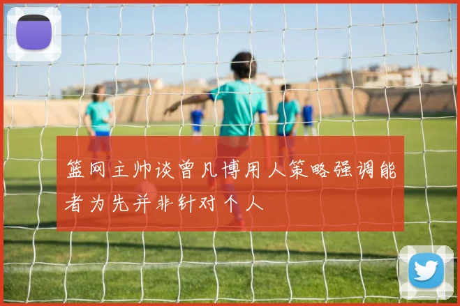 篮网主帅谈曾凡博用人策略强调能者为先并非针对个人