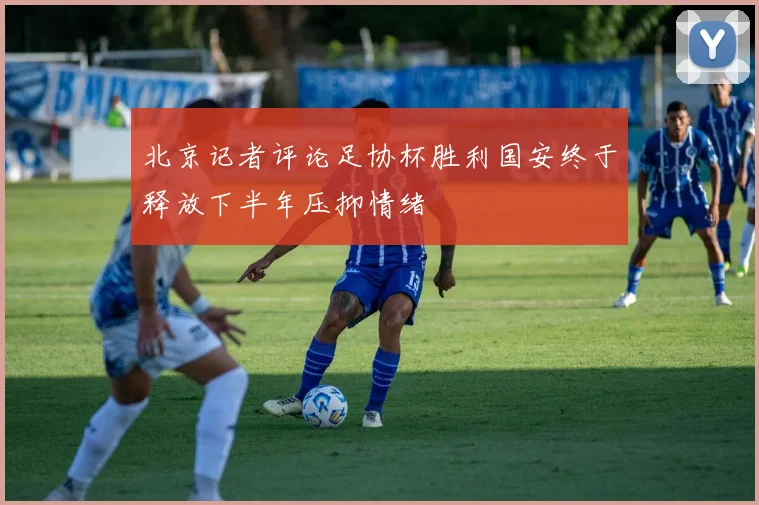 北京记者评论足协杯胜利国安终于释放下半年压抑情绪
